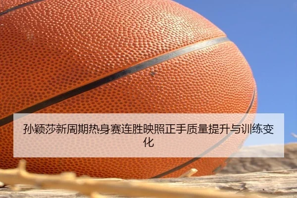 孙颖莎新周期热身赛连胜映照正手质量提升与训练变化