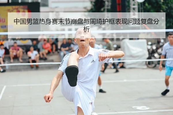 中国男篮热身赛末节崩盘与周琦护框表现问题复盘分析